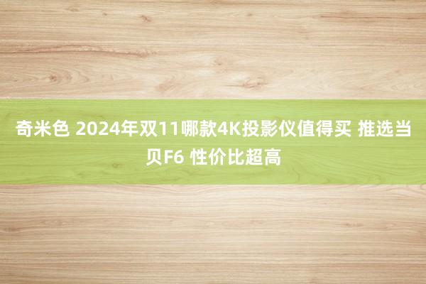 奇米色 2024年双11哪款4K投影仪值得买 推选当贝F6 性价比超高