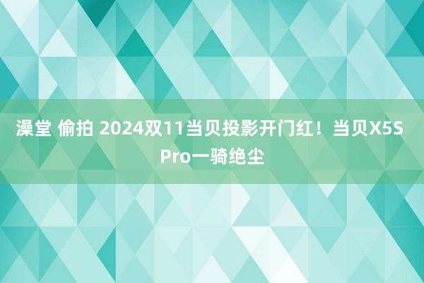 澡堂 偷拍 2024双11当贝投影开门红！当贝X5S Pro一骑绝尘