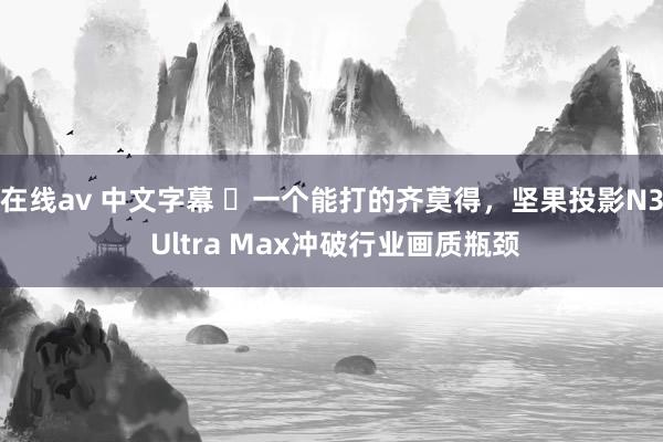 在线av 中文字幕 ​一个能打的齐莫得，坚果投影N3 Ultra Max冲破行业画质瓶颈