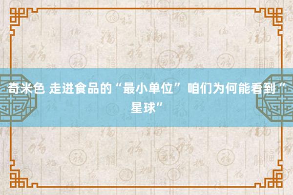 奇米色 走进食品的“最小单位” 咱们为何能看到“星球”