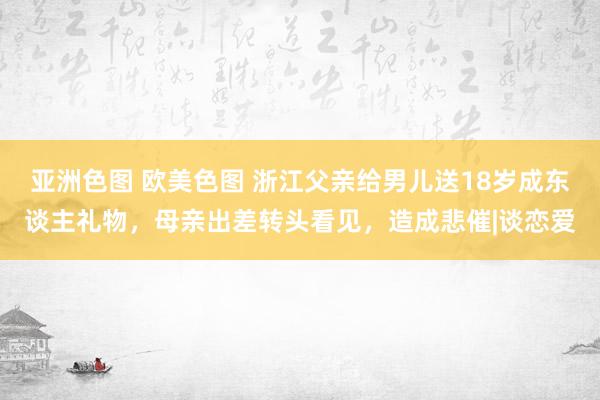 亚洲色图 欧美色图 浙江父亲给男儿送18岁成东谈主礼物，母亲出差转头看见，造成悲催|谈恋爱