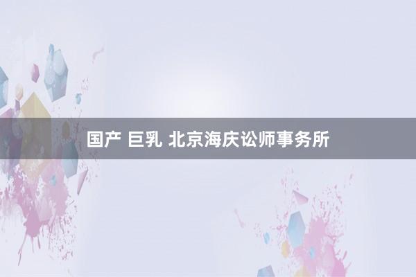 国产 巨乳 北京海庆讼师事务所