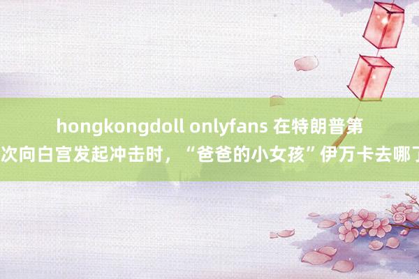 hongkongdoll onlyfans 在特朗普第三次向白宫发起冲击时，“爸爸的小女孩”伊万卡去哪了？