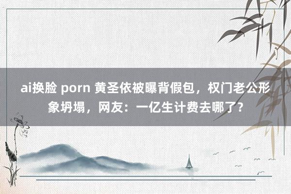 ai换脸 porn 黄圣依被曝背假包，权门老公形象坍塌，网友：一亿生计费去哪了？