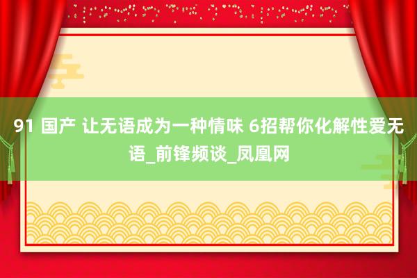 91 国产 让无语成为一种情味 6招帮你化解性爱无语_前锋频谈_凤凰网