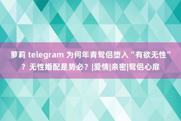 萝莉 telegram 为何年青鸳侣堕入“有欲无性”？无性婚配是势必？|爱情|亲密|鸳侣心扉