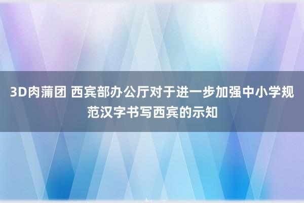 3D肉蒲团 西宾部办公厅对于进一步加强中小学规范汉字书写西宾的示知