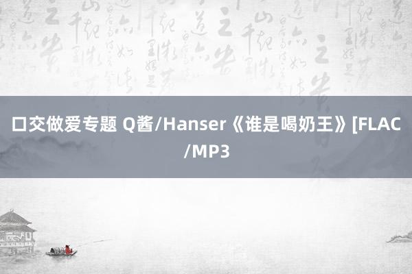 口交做爱专题 Q酱/Hanser《谁是喝奶王》[FLAC/MP3