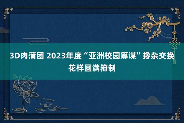 3D肉蒲团 2023年度“亚洲校园筹谋”搀杂交换花样圆满箝制