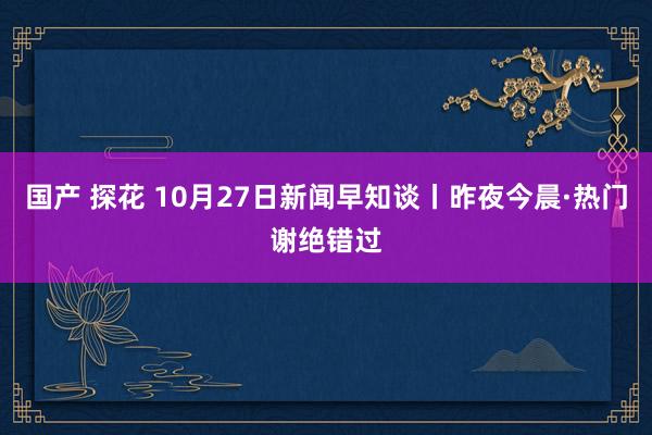 国产 探花 10月27日新闻早知谈丨昨夜今晨·热门谢绝错过