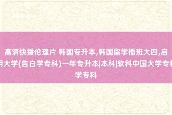 高清快播伦理片 韩国专升本，韩国留学插班大四，启明大学(告白学专科)一年专升本|本科|软科中国大学专科