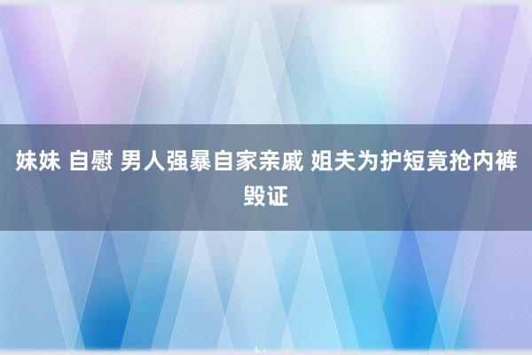 妹妹 自慰 男人强暴自家亲戚 姐夫为护短竟抢内裤毁证