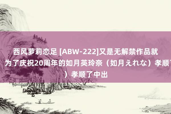 西风萝莉恋足 [ABW-222]又是无解禁作品就点火！ 为了庆祝20周年的如月英玲奈（如月えれな）孝顺了中出