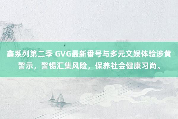 鑫系列第二季 GVG最新番号与多元文娱体验涉黄警示，警惕汇集风险，保养社会健康习尚。