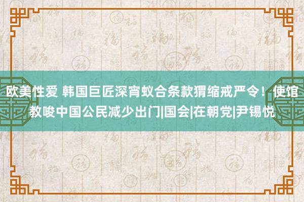 欧美性爱 韩国巨匠深宵蚁合条款猬缩戒严令！使馆教唆中国公民减少出门|国会|在朝党|尹锡悦