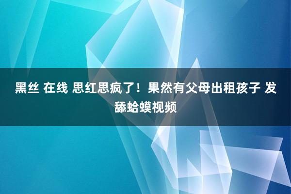 黑丝 在线 思红思疯了！果然有父母出租孩子 发舔蛤蟆视频