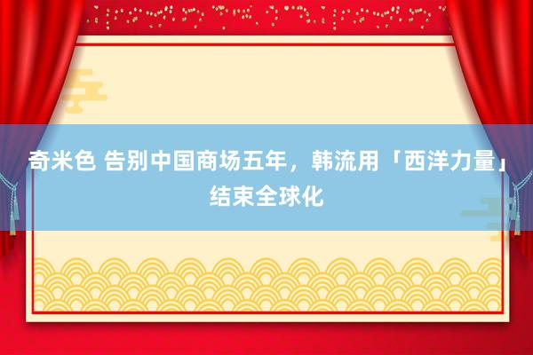 奇米色 告别中国商场五年，韩流用「西洋力量」结束全球化