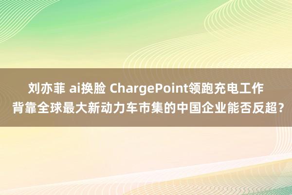 刘亦菲 ai换脸 ChargePoint领跑充电工作 背靠全球最大新动力车市集的中国企业能否反超？