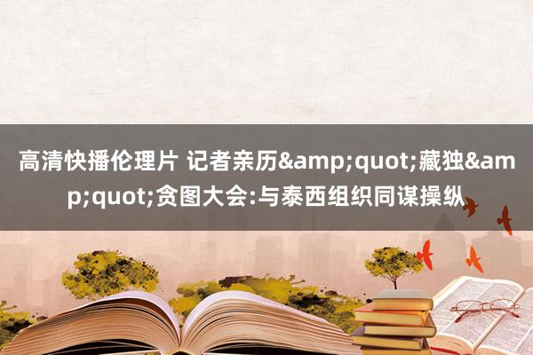 高清快播伦理片 记者亲历&quot;藏独&quot;贪图大会:与泰西组织同谋操纵