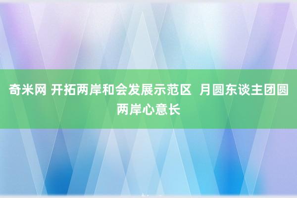 奇米网 开拓两岸和会发展示范区  月圆东谈主团圆　两岸心意长