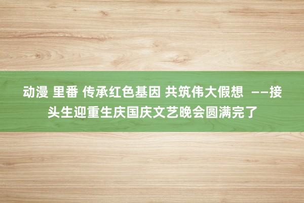 动漫 里番 传承红色基因 共筑伟大假想  ——接头生迎重生庆国庆文艺晚会圆满完了