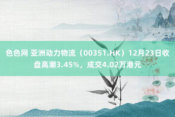 色色网 亚洲动力物流（00351.HK）12月23日收盘高潮3.45%，成交4.02万港元